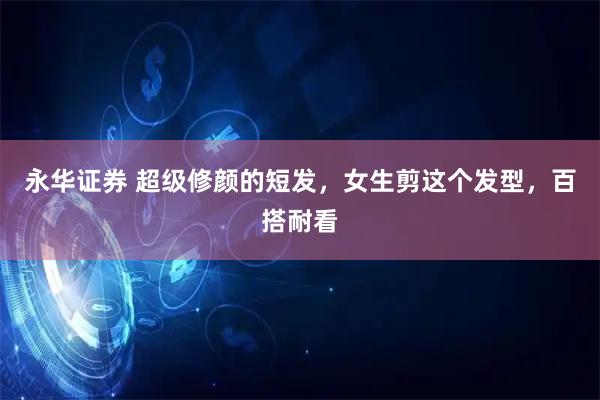 永华证券 超级修颜的短发，女生剪这个发型，百搭耐看