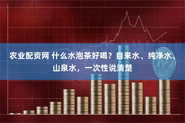 农业配资网 什么水泡茶好喝？自来水、纯净水、山泉水，一次性说清楚