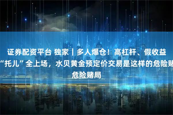 证券配资平台 独家｜多人爆仓！高杠杆、假收益、“托儿”全上场，水贝黄金预定价交易是这样的危险赌局