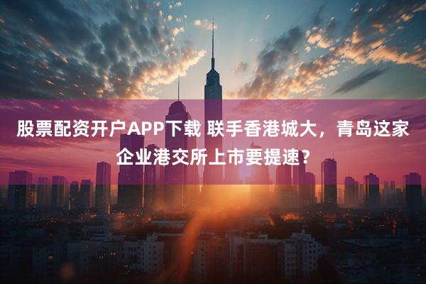 股票配资开户APP下载 联手香港城大，青岛这家企业港交所上市要提速？
