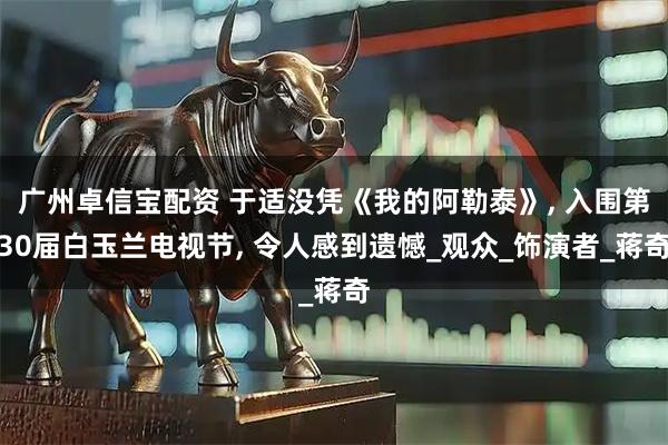 广州卓信宝配资 于适没凭《我的阿勒泰》, 入围第30届白玉兰电视节, 令人感到遗憾_观众_饰演者_蒋奇