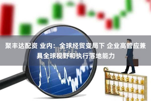 聚丰达配资 业内：全球经贸变局下 企业高管应兼具全球视野和执行落地能力
