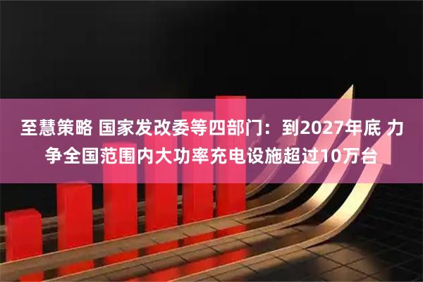 至慧策略 国家发改委等四部门：到2027年底 力争全国范围内大功率充电设施超过10万台