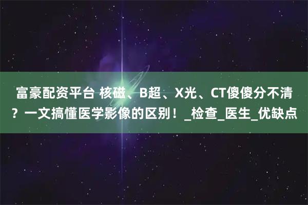 富豪配资平台 核磁、B超、X光、CT傻傻分不清？一文搞懂医学影像的区别！_检查_医生_优缺点