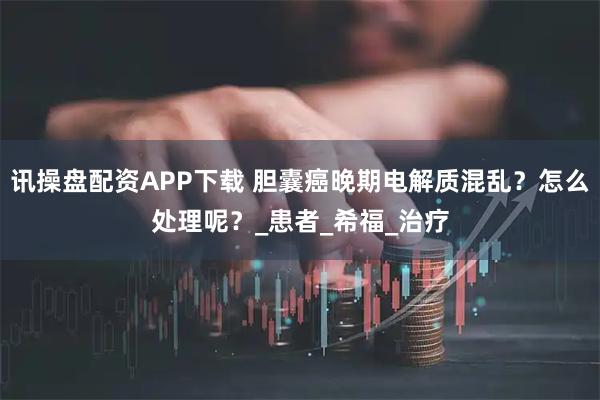 讯操盘配资APP下载 胆囊癌晚期电解质混乱？怎么处理呢？_患者_希福_治疗