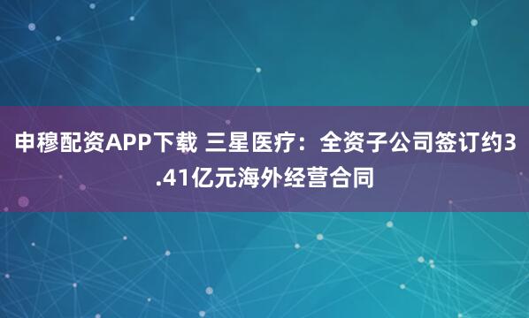 申穆配资APP下载 三星医疗：全资子公司签订约3.41亿元海外经营合同