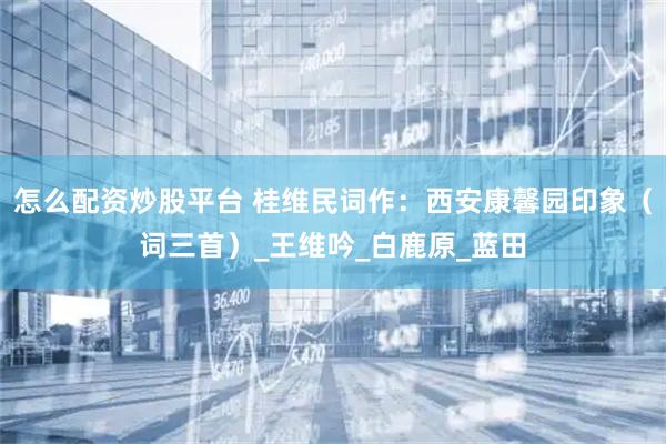 怎么配资炒股平台 桂维民词作：西安康馨园印象（词三首）_王维吟_白鹿原_蓝田