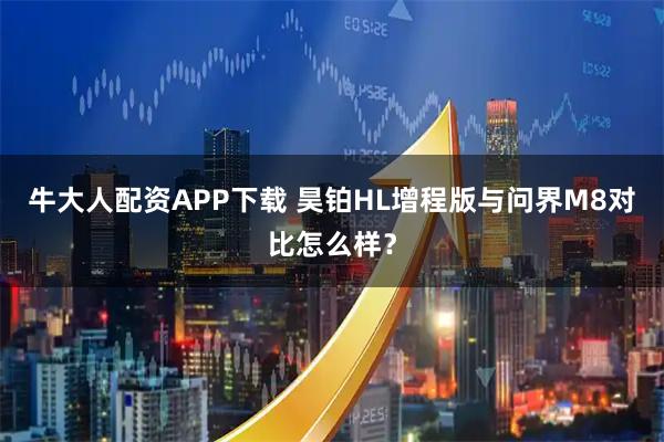 牛大人配资APP下载 昊铂HL增程版与问界M8对比怎么样？
