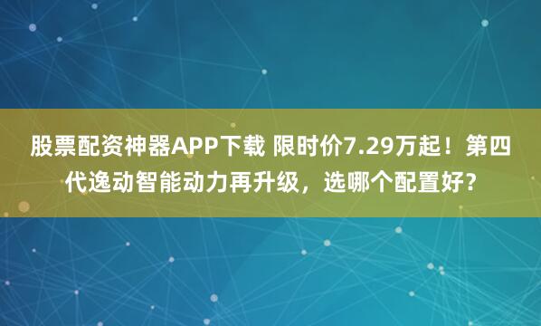 股票配资神器APP下载 限时价7.29万起！第四代逸动智能动力再升级，选哪个配置好？