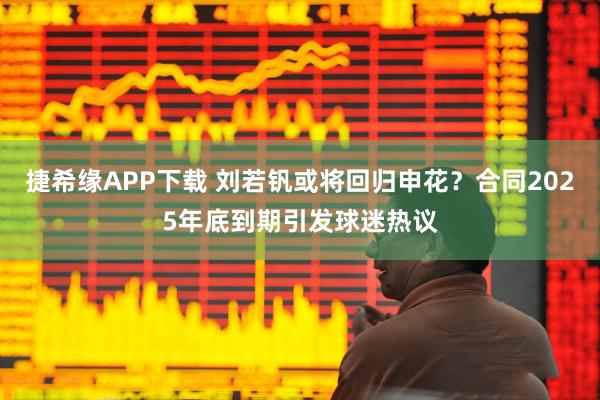 捷希缘APP下载 刘若钒或将回归申花？合同2025年底到期引发球迷热议
