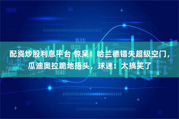 配资炒股利息平台 惊呆！哈兰德错失超级空门，瓜迪奥拉跪地捂头，球迷：太搞笑了