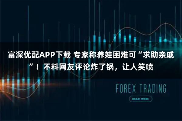 富深优配APP下载 专家称养娃困难可“求助亲戚”！不料网友评论炸了锅，让人笑喷