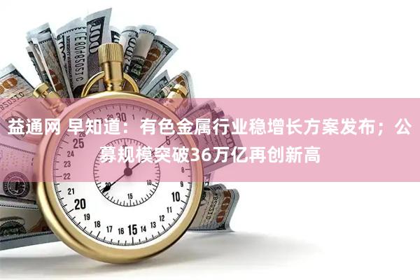益通网 早知道：有色金属行业稳增长方案发布；公募规模突破36万亿再创新高