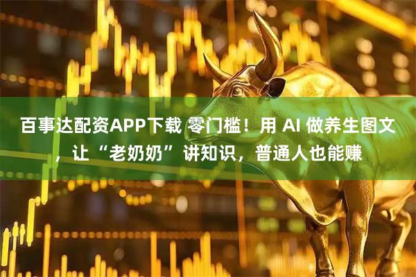 百事达配资APP下载 零门槛！用 AI 做养生图文，让 “老奶奶” 讲知识，普通人也能赚