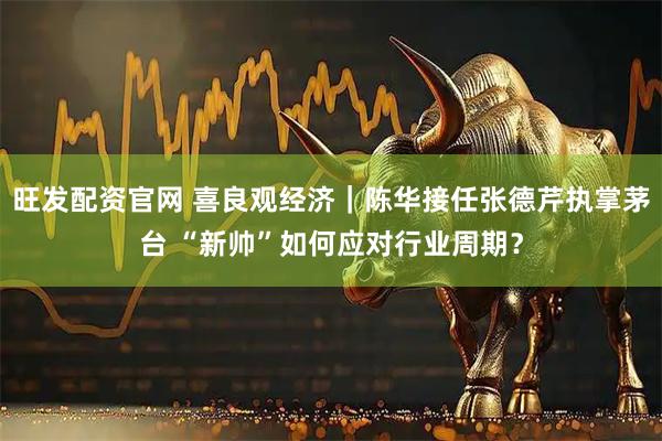 旺发配资官网 喜良观经济｜陈华接任张德芹执掌茅台 “新帅”如何应对行业周期？