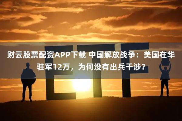 财云股票配资APP下载 中国解放战争：美国在华驻军12万，为何没有出兵干涉？