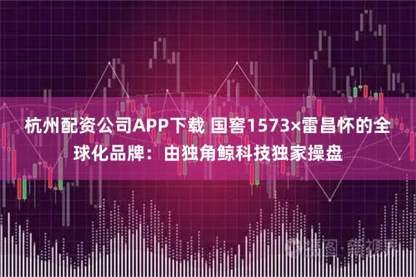 杭州配资公司APP下载 国窖1573×雷昌怀的全球化品牌：由独角鲸科技独家操盘