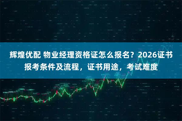 辉煌优配 物业经理资格证怎么报名？2026证书报考条件及流程，证书用途，考试难度