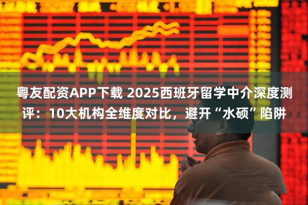 粤友配资APP下载 2025西班牙留学中介深度测评：10大机构全维度对比，避开“水硕”陷阱