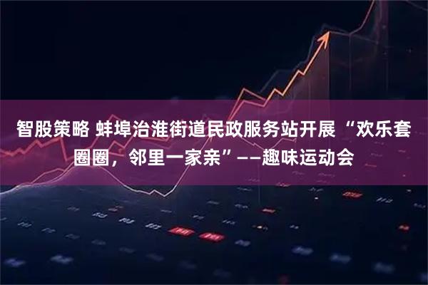 智股策略 蚌埠治淮街道民政服务站开展 “欢乐套圈圈，邻里一家亲”——趣味运动会