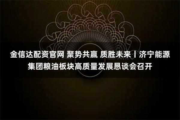 金信达配资官网 聚势共赢 质胜未来丨济宁能源集团粮油板块高质量发展恳谈会召开