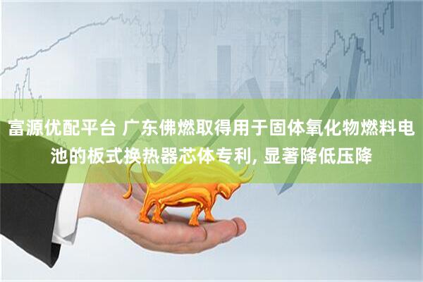 富源优配平台 广东佛燃取得用于固体氧化物燃料电池的板式换热器芯体专利, 显著降低压降