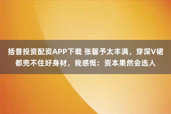 括普投资配资APP下载 张馨予太丰满，穿深V裙都兜不住好身材，我感慨：资本果然会选人