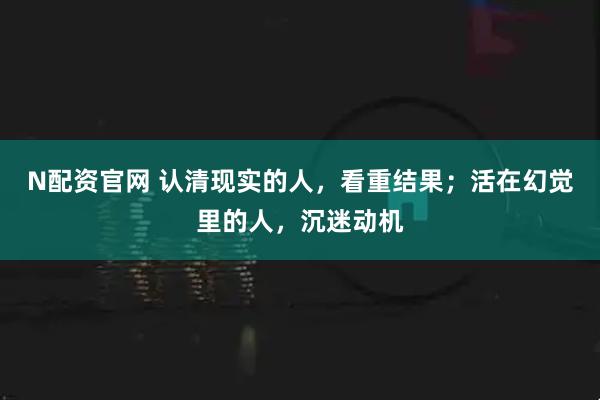 N配资官网 认清现实的人，看重结果；活在幻觉里的人，沉迷动机