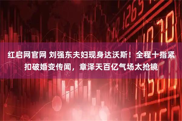 红启网官网 刘强东夫妇现身达沃斯！全程十指紧扣破婚变传闻，章泽天百亿气场太抢镜