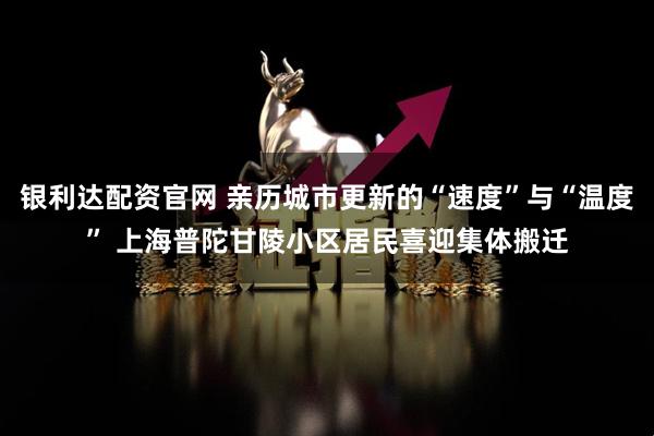银利达配资官网 亲历城市更新的“速度”与“温度” 上海普陀甘陵小区居民喜迎集体搬迁