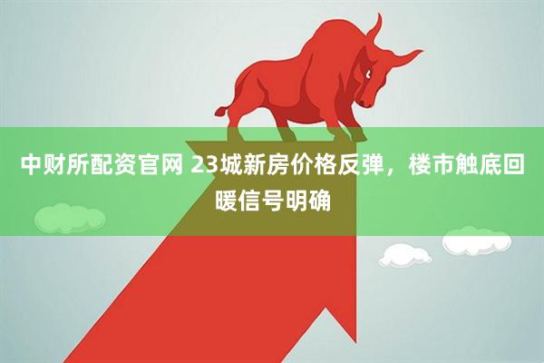 中财所配资官网 23城新房价格反弹，楼市触底回暖信号明确