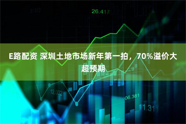 E路配资 深圳土地市场新年第一拍，70%溢价大超预期