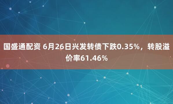 国盛通配资 6月26日兴发转债下跌0.35%，转股溢价率61.46%