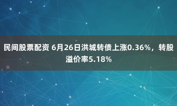 民间股票配资 6月26日洪城转债上涨0.36%，转股溢价率5.18%
