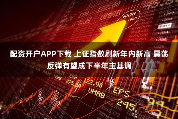 配资开户APP下载 上证指数刷新年内新高 震荡反弹有望成下半年主基调