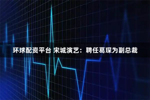 环球配资平台 宋城演艺：聘任葛琛为副总裁