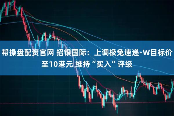 帮操盘配资官网 招银国际：上调极兔速递-W目标价至10港元 维持“买入”评级