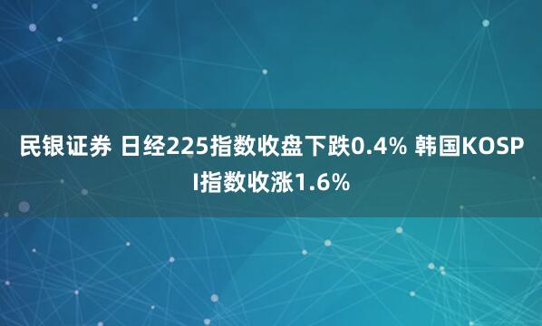 民银证券 日经225指数收盘下跌0.4% 韩国KOSPI指数收涨1.6%