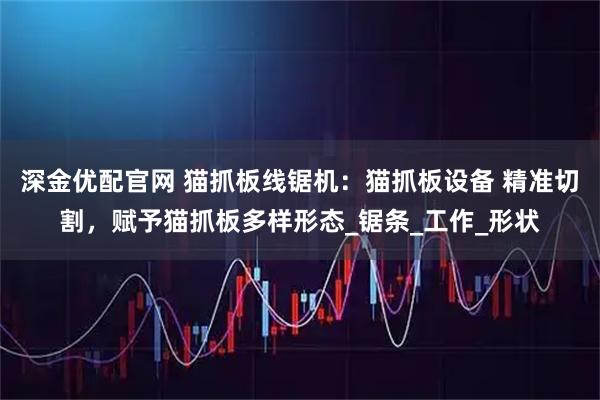 深金优配官网 猫抓板线锯机：猫抓板设备 精准切割，赋予猫抓板多样形态_锯条_工作_形状
