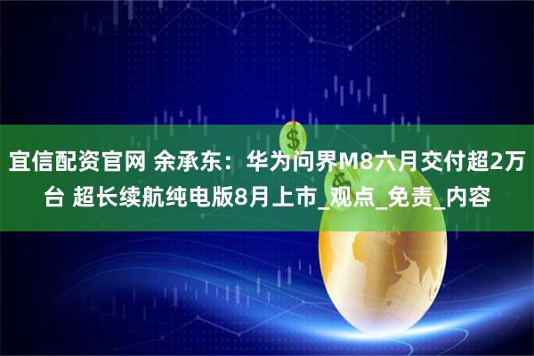 宜信配资官网 余承东：华为问界M8六月交付超2万台 超长续航纯电版8月上市_观点_免责_内容