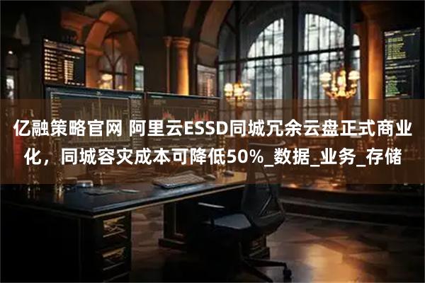 亿融策略官网 阿里云ESSD同城冗余云盘正式商业化，同城容灾成本可降低50%_数据_业务_存储