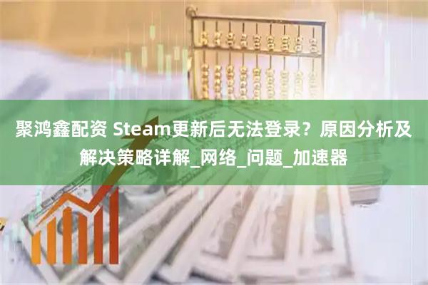 聚鸿鑫配资 Steam更新后无法登录？原因分析及解决策略详解_网络_问题_加速器