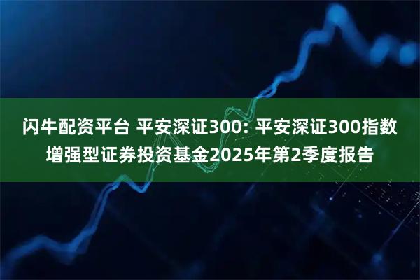 闪牛配资平台 平安深证300: 平安深证300指数增强型证券投资基金2025年第2季度报告