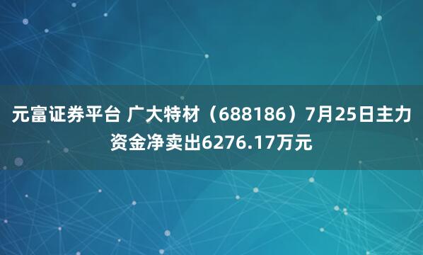 元富证券平台 广大特材（688186）7月25日主力资金净卖出6276.17万元