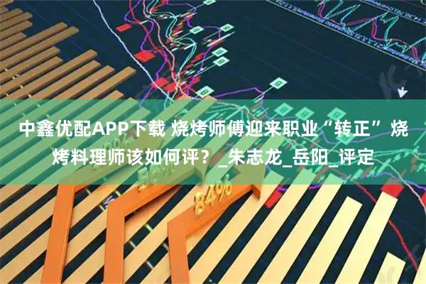 中鑫优配APP下载 烧烤师傅迎来职业“转正” 烧烤料理师该如何评？_朱志龙_岳阳_评定