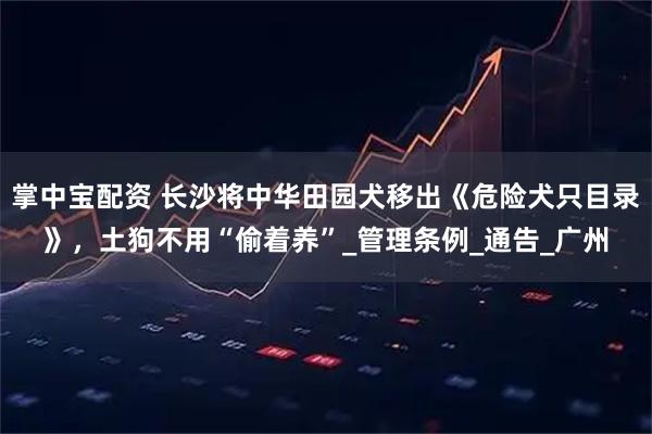 掌中宝配资 长沙将中华田园犬移出《危险犬只目录》，土狗不用“偷着养”_管理条例_通告_广州