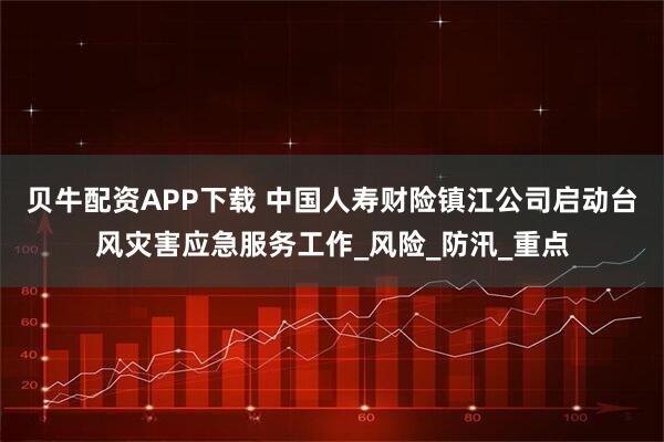 贝牛配资APP下载 中国人寿财险镇江公司启动台风灾害应急服务工作_风险_防汛_重点