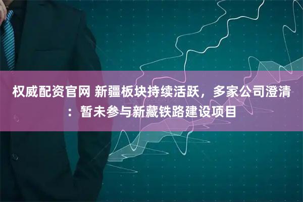 权威配资官网 新疆板块持续活跃，多家公司澄清：暂未参与新藏铁路建设项目