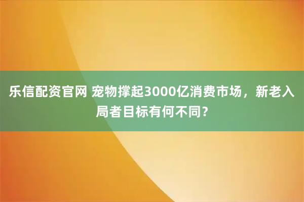 乐信配资官网 宠物撑起3000亿消费市场，新老入局者目标有何不同？