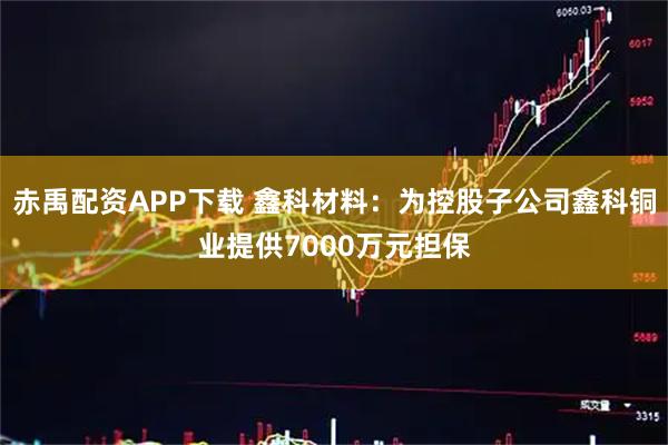 赤禹配资APP下载 鑫科材料：为控股子公司鑫科铜业提供7000万元担保